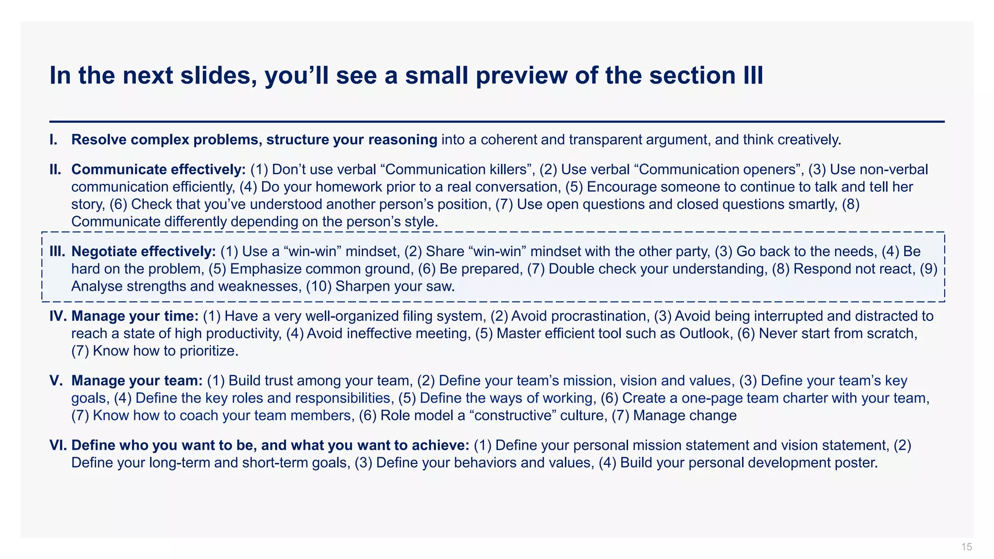 In the next slides, you’ll see a small preview of the section III
15
I. Resolve complex problems, structure your reasoning into a coherent and transparent argument, and think creatively.
II. Communicate effectively: (1) Don’t use verbal “Communication killers”, (2) Use verbal “Communication openers”, (3) Use non-verbal
communication efficiently, (4) Do your homework prior to a real conversation, (5) Encourage someone to continue to talk and tell her
story, (6) Check that you’ve understood another person’s position, (7) Use open questions and closed questions smartly, (8)
Communicate differently depending on the person’s style.
III. Negotiate effectively: (1) Use a “win-win” mindset, (2) Share “win-win” mindset with the other party, (3) Go back to the needs, (4) Be
hard on the problem, (5) Emphasize common ground, (6) Be prepared, (7) Double check your understanding, (8) Respond not react, (9)
Analyse strengths and weaknesses, (10) Sharpen your saw.
IV. Manage your time: (1) Have a very well-organized filing system, (2) Avoid procrastination, (3) Avoid being interrupted and distracted to
reach a state of high productivity, (4) Avoid ineffective meeting, (5) Master efficient tool such as Outlook, (6) Never start from scratch,
(7) Know how to prioritize.
V. Manage your team: (1) Build trust among your team, (2) Define your team’s mission, vision and values, (3) Define your team’s key
goals, (4) Define the key roles and responsibilities, (5) Define the ways of working, (6) Create a one-page team charter with your team,
(7) Know how to coach your team members, (6) Role model a “constructive” culture, (7) Manage change
VI. Define who you want to be, and what you want to achieve: (1) Define your personal mission statement and vision statement, (2)
Define your long-term and short-term goals, (3) Define your behaviors and values, (4) Build your personal development poster.
 