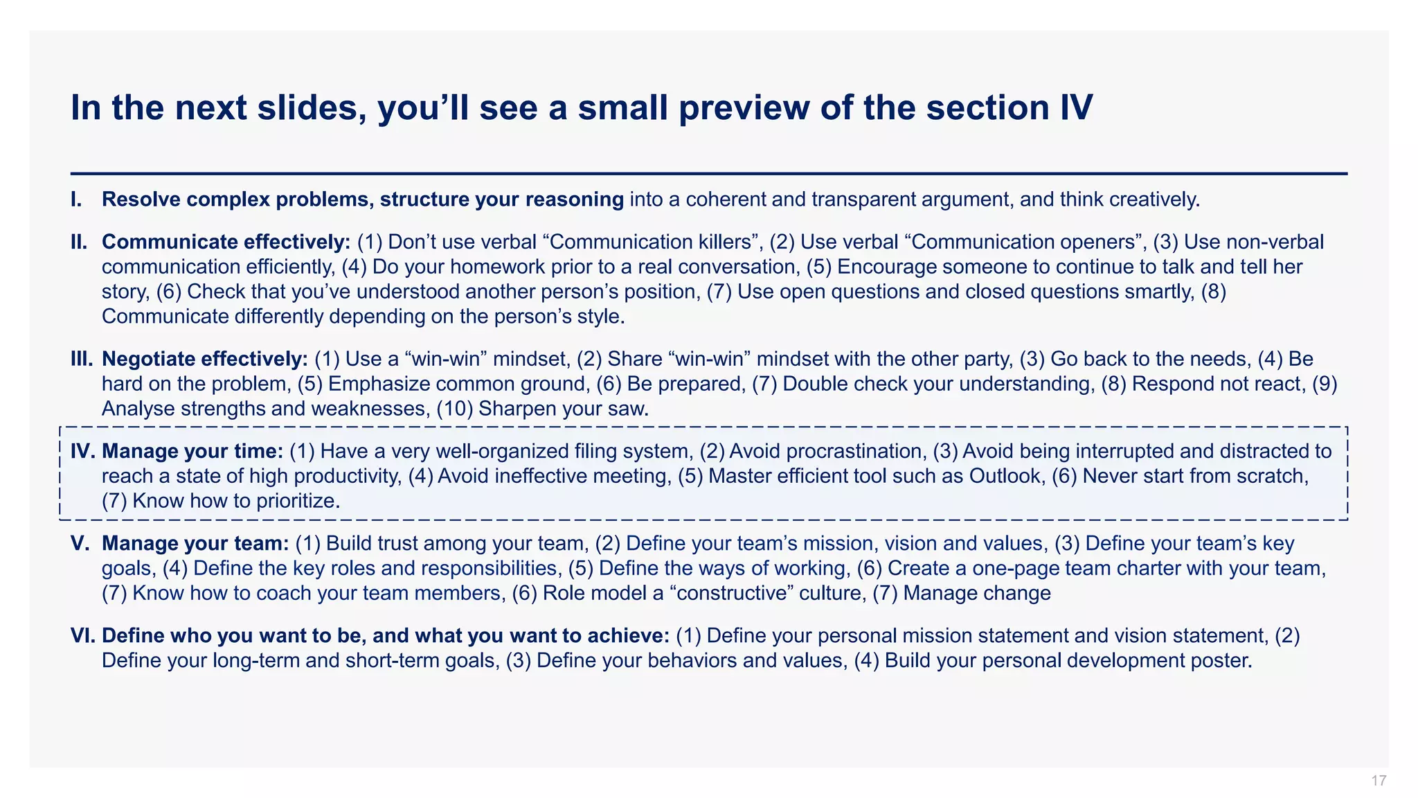 In the next slides, you’ll see a small preview of the section IV
17
I. Resolve complex problems, structure your reasoning into a coherent and transparent argument, and think creatively.
II. Communicate effectively: (1) Don’t use verbal “Communication killers”, (2) Use verbal “Communication openers”, (3) Use non-verbal
communication efficiently, (4) Do your homework prior to a real conversation, (5) Encourage someone to continue to talk and tell her
story, (6) Check that you’ve understood another person’s position, (7) Use open questions and closed questions smartly, (8)
Communicate differently depending on the person’s style.
III. Negotiate effectively: (1) Use a “win-win” mindset, (2) Share “win-win” mindset with the other party, (3) Go back to the needs, (4) Be
hard on the problem, (5) Emphasize common ground, (6) Be prepared, (7) Double check your understanding, (8) Respond not react, (9)
Analyse strengths and weaknesses, (10) Sharpen your saw.
IV. Manage your time: (1) Have a very well-organized filing system, (2) Avoid procrastination, (3) Avoid being interrupted and distracted to
reach a state of high productivity, (4) Avoid ineffective meeting, (5) Master efficient tool such as Outlook, (6) Never start from scratch,
(7) Know how to prioritize.
V. Manage your team: (1) Build trust among your team, (2) Define your team’s mission, vision and values, (3) Define your team’s key
goals, (4) Define the key roles and responsibilities, (5) Define the ways of working, (6) Create a one-page team charter with your team,
(7) Know how to coach your team members, (6) Role model a “constructive” culture, (7) Manage change
VI. Define who you want to be, and what you want to achieve: (1) Define your personal mission statement and vision statement, (2)
Define your long-term and short-term goals, (3) Define your behaviors and values, (4) Build your personal development poster.
 