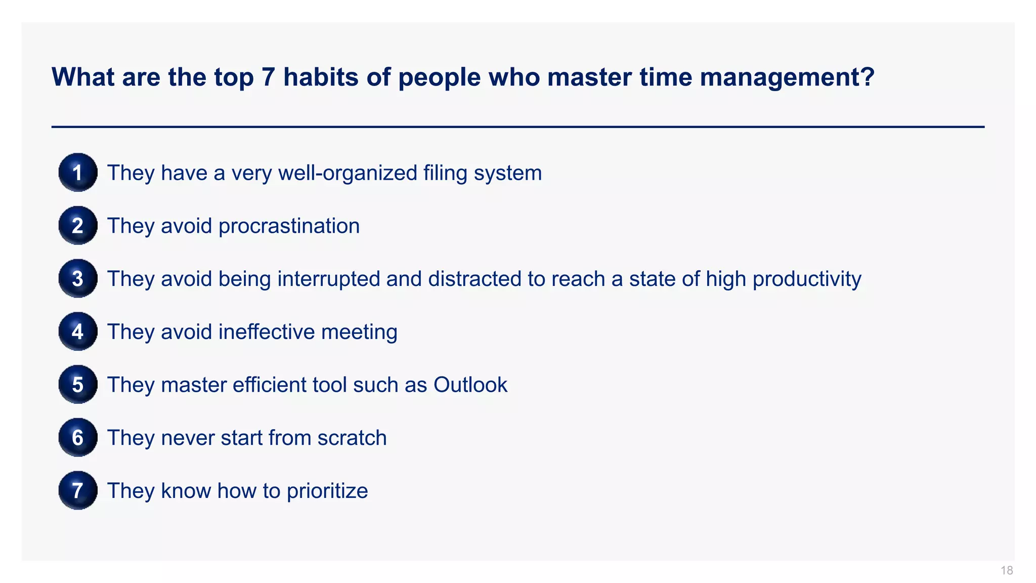 What are the top 7 habits of people who master time management?
18
1 They have a very well-organized filing system
2 They avoid procrastination
3 They avoid being interrupted and distracted to reach a state of high productivity
4 They avoid ineffective meeting
5 They master efficient tool such as Outlook
6 They never start from scratch
7 They know how to prioritize
 