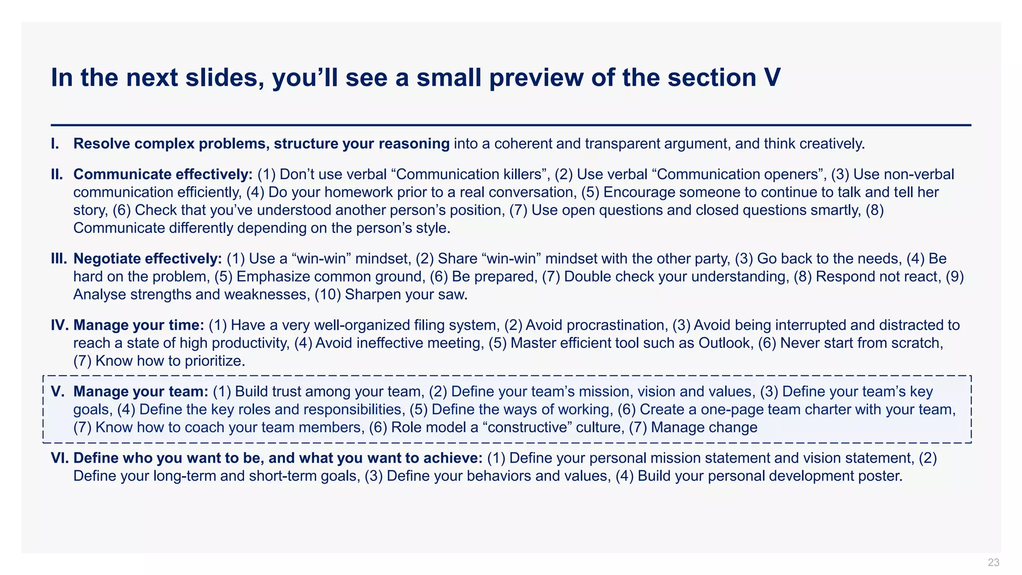 In the next slides, you’ll see a small preview of the section V
23
I. Resolve complex problems, structure your reasoning into a coherent and transparent argument, and think creatively.
II. Communicate effectively: (1) Don’t use verbal “Communication killers”, (2) Use verbal “Communication openers”, (3) Use non-verbal
communication efficiently, (4) Do your homework prior to a real conversation, (5) Encourage someone to continue to talk and tell her
story, (6) Check that you’ve understood another person’s position, (7) Use open questions and closed questions smartly, (8)
Communicate differently depending on the person’s style.
III. Negotiate effectively: (1) Use a “win-win” mindset, (2) Share “win-win” mindset with the other party, (3) Go back to the needs, (4) Be
hard on the problem, (5) Emphasize common ground, (6) Be prepared, (7) Double check your understanding, (8) Respond not react, (9)
Analyse strengths and weaknesses, (10) Sharpen your saw.
IV. Manage your time: (1) Have a very well-organized filing system, (2) Avoid procrastination, (3) Avoid being interrupted and distracted to
reach a state of high productivity, (4) Avoid ineffective meeting, (5) Master efficient tool such as Outlook, (6) Never start from scratch,
(7) Know how to prioritize.
V. Manage your team: (1) Build trust among your team, (2) Define your team’s mission, vision and values, (3) Define your team’s key
goals, (4) Define the key roles and responsibilities, (5) Define the ways of working, (6) Create a one-page team charter with your team,
(7) Know how to coach your team members, (6) Role model a “constructive” culture, (7) Manage change
VI. Define who you want to be, and what you want to achieve: (1) Define your personal mission statement and vision statement, (2)
Define your long-term and short-term goals, (3) Define your behaviors and values, (4) Build your personal development poster.
 