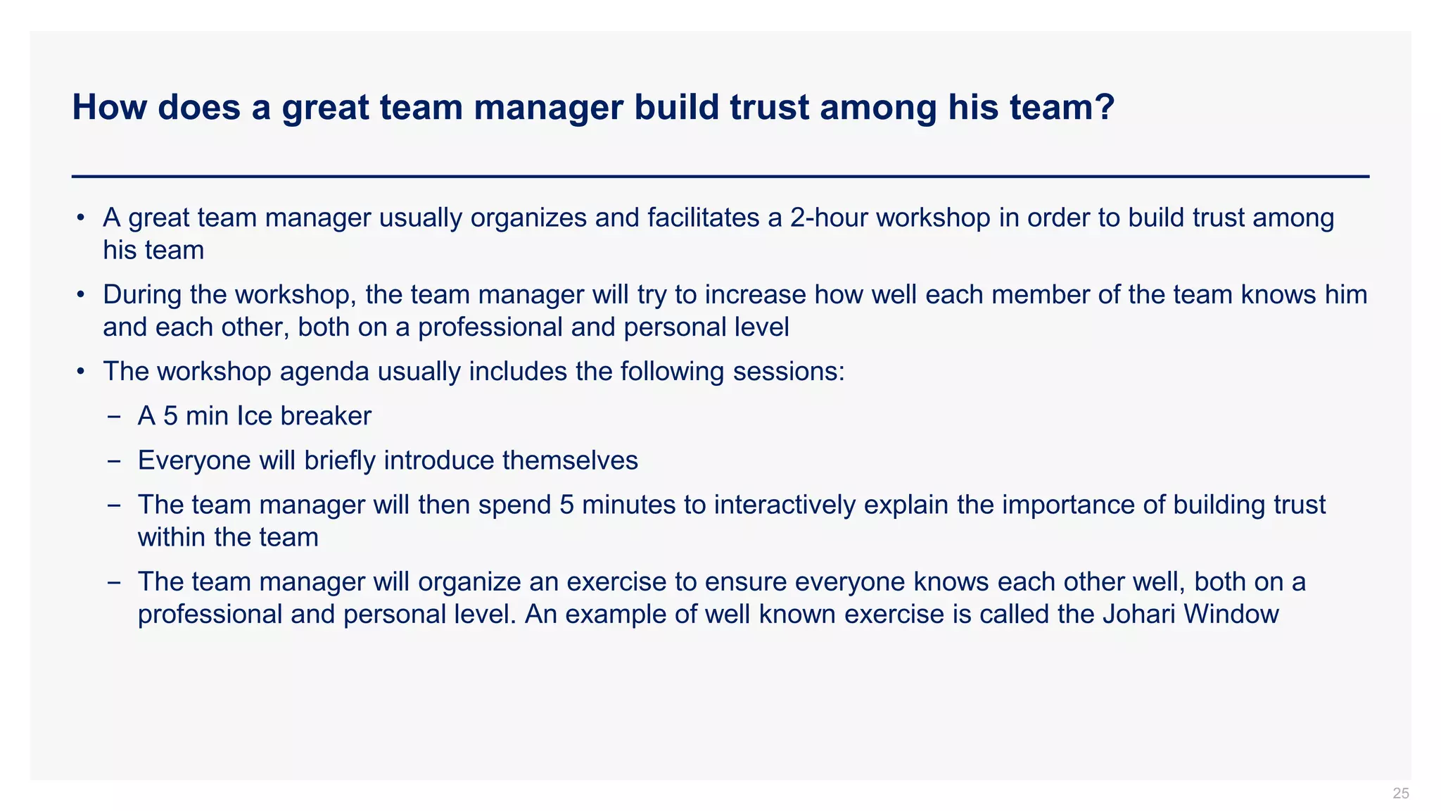 How does a great team manager build trust among his team?
25
• A great team manager usually organizes and facilitates a 2-hour workshop in order to build trust among
his team
• During the workshop, the team manager will try to increase how well each member of the team knows him
and each other, both on a professional and personal level
• The workshop agenda usually includes the following sessions:
− A 5 min Ice breaker
− Everyone will briefly introduce themselves
− The team manager will then spend 5 minutes to interactively explain the importance of building trust
within the team
− The team manager will organize an exercise to ensure everyone knows each other well, both on a
professional and personal level. An example of well known exercise is called the Johari Window
 