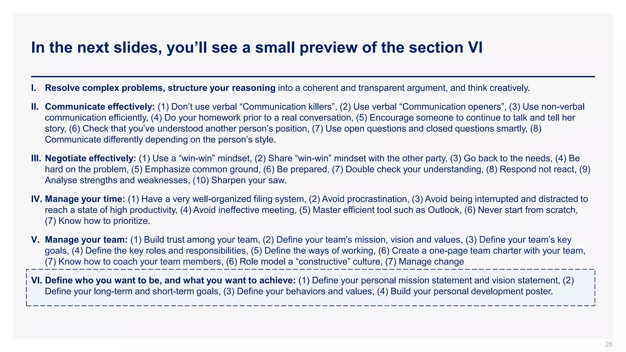 In the next slides, you’ll see a small preview of the section VI
28
I. Resolve complex problems, structure your reasoning into a coherent and transparent argument, and think creatively.
II. Communicate effectively: (1) Don’t use verbal “Communication killers”, (2) Use verbal “Communication openers”, (3) Use non-verbal
communication efficiently, (4) Do your homework prior to a real conversation, (5) Encourage someone to continue to talk and tell her
story, (6) Check that you’ve understood another person’s position, (7) Use open questions and closed questions smartly, (8)
Communicate differently depending on the person’s style.
III. Negotiate effectively: (1) Use a “win-win” mindset, (2) Share “win-win” mindset with the other party, (3) Go back to the needs, (4) Be
hard on the problem, (5) Emphasize common ground, (6) Be prepared, (7) Double check your understanding, (8) Respond not react, (9)
Analyse strengths and weaknesses, (10) Sharpen your saw.
IV. Manage your time: (1) Have a very well-organized filing system, (2) Avoid procrastination, (3) Avoid being interrupted and distracted to
reach a state of high productivity, (4) Avoid ineffective meeting, (5) Master efficient tool such as Outlook, (6) Never start from scratch,
(7) Know how to prioritize.
V. Manage your team: (1) Build trust among your team, (2) Define your team’s mission, vision and values, (3) Define your team’s key
goals, (4) Define the key roles and responsibilities, (5) Define the ways of working, (6) Create a one-page team charter with your team,
(7) Know how to coach your team members, (6) Role model a “constructive” culture, (7) Manage change
VI. Define who you want to be, and what you want to achieve: (1) Define your personal mission statement and vision statement, (2)
Define your long-term and short-term goals, (3) Define your behaviors and values, (4) Build your personal development poster.
 