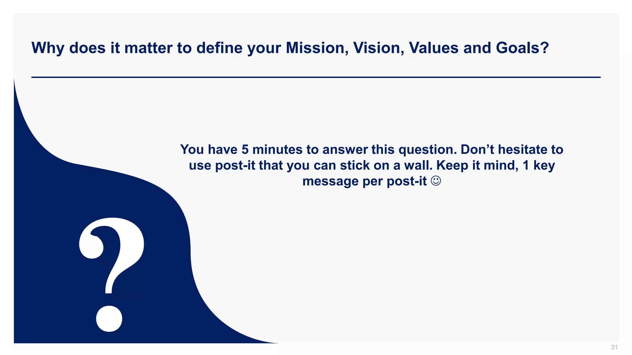 Why does it matter to define your Mission, Vision, Values and Goals?
31
You have 5 minutes to answer this question. Don’t hesitate to
use post-it that you can stick on a wall. Keep it mind, 1 key
message per post-it 
 