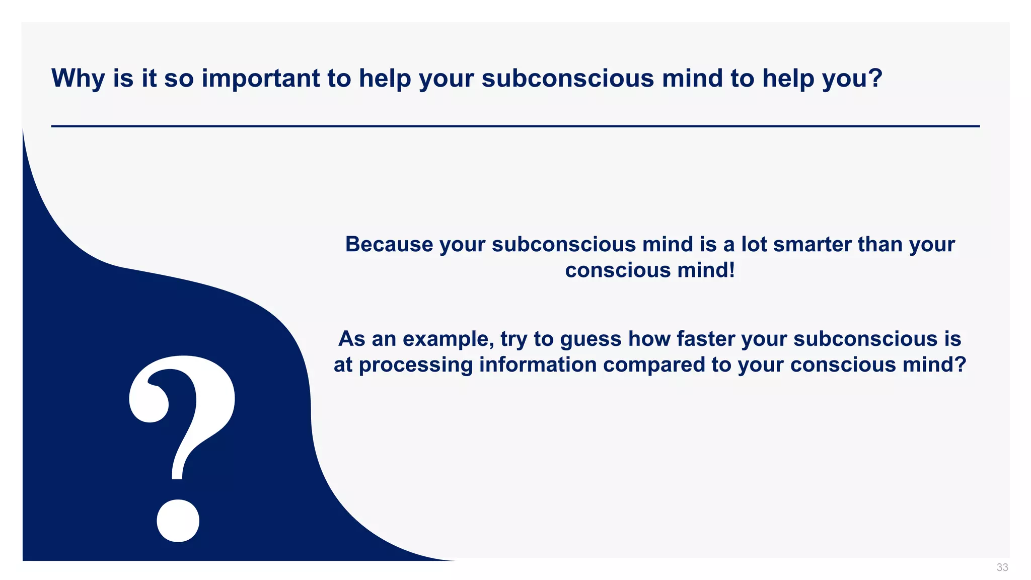 Why is it so important to help your subconscious mind to help you?
33
Because your subconscious mind is a lot smarter than your
conscious mind!
As an example, try to guess how faster your subconscious is
at processing information compared to your conscious mind?
 