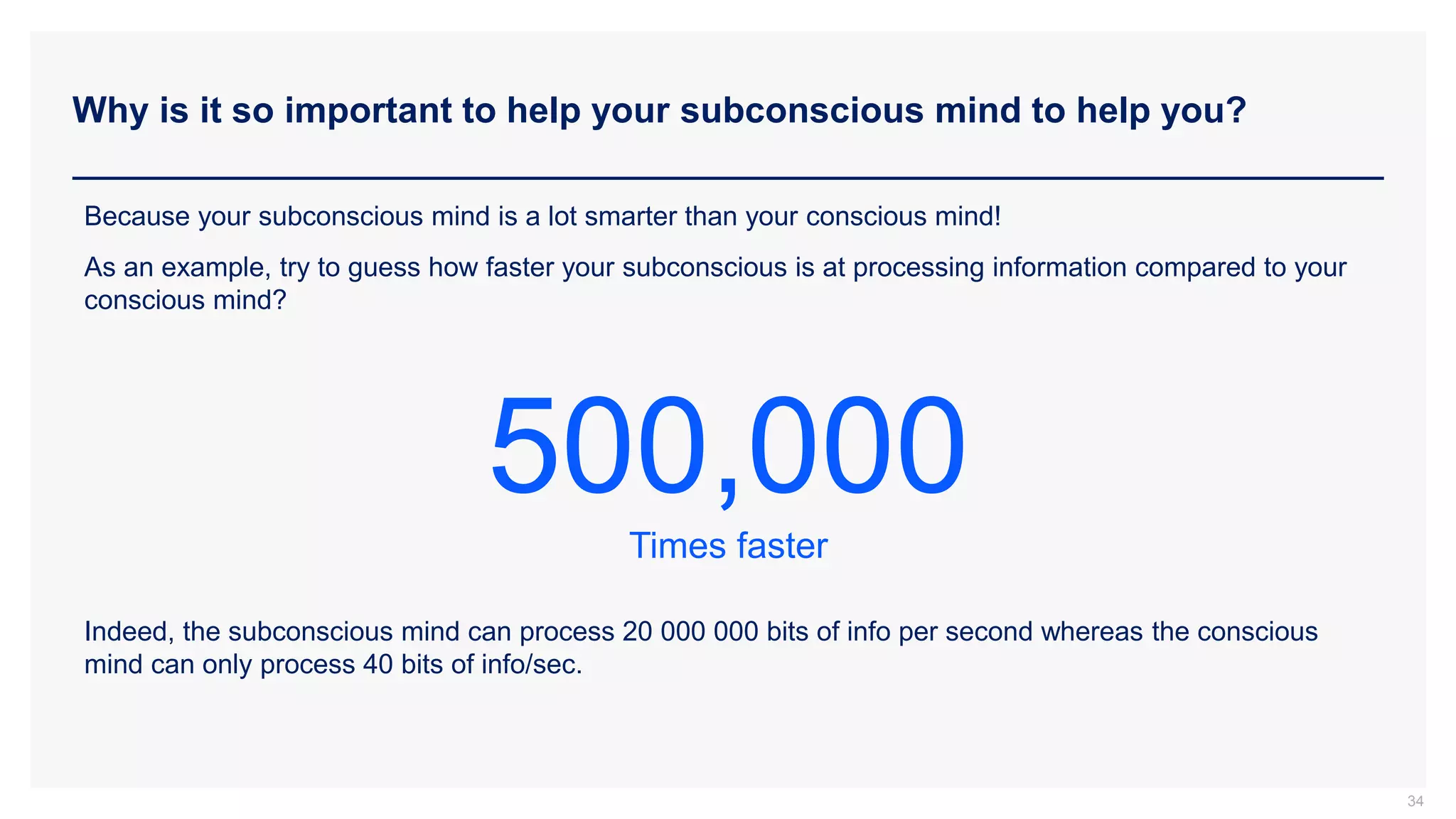Why is it so important to help your subconscious mind to help you?
34
Because your subconscious mind is a lot smarter than your conscious mind!
As an example, try to guess how faster your subconscious is at processing information compared to your
conscious mind?
Indeed, the subconscious mind can process 20 000 000 bits of info per second whereas the conscious
mind can only process 40 bits of info/sec.
500,000
Times faster
 