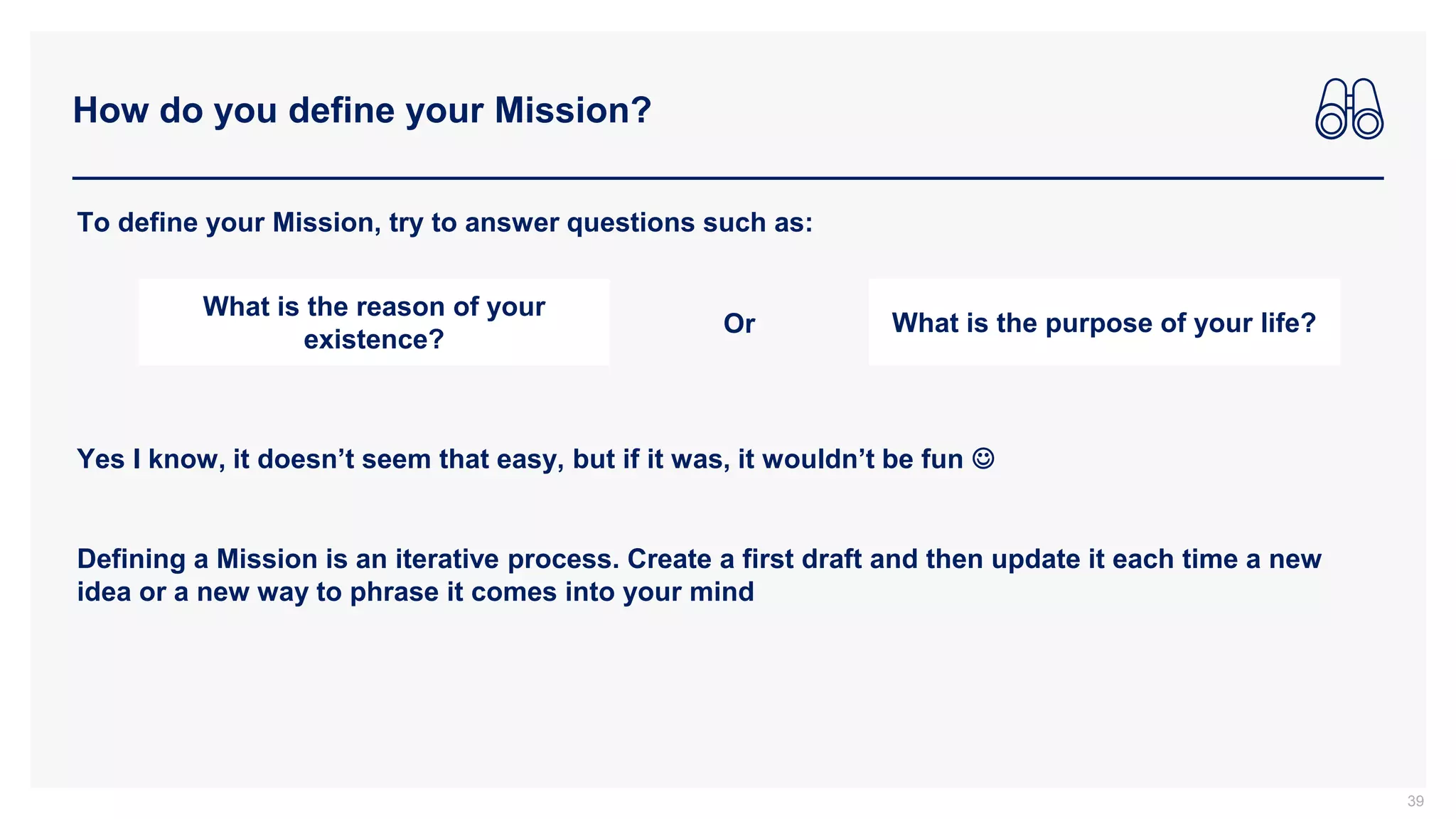 How do you define your Mission?
39
To define your Mission, try to answer questions such as:
What is the reason of your
existence?
What is the purpose of your life?
Or
Yes I know, it doesn’t seem that easy, but if it was, it wouldn’t be fun 
Defining a Mission is an iterative process. Create a first draft and then update it each time a new
idea or a new way to phrase it comes into your mind
 