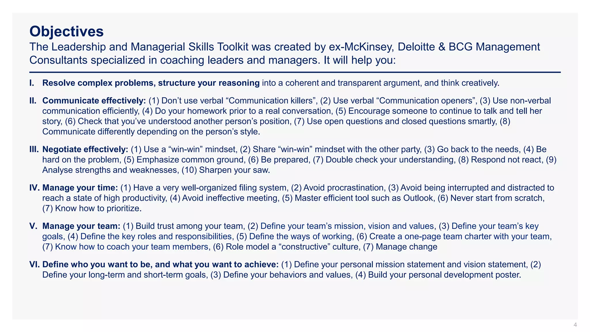 Objectives
The Leadership and Managerial Skills Toolkit was created by ex-McKinsey, Deloitte & BCG Management
Consultants specialized in coaching leaders and managers. It will help you:
4
I. Resolve complex problems, structure your reasoning into a coherent and transparent argument, and think creatively.
II. Communicate effectively: (1) Don’t use verbal “Communication killers”, (2) Use verbal “Communication openers”, (3) Use non-verbal
communication efficiently, (4) Do your homework prior to a real conversation, (5) Encourage someone to continue to talk and tell her
story, (6) Check that you’ve understood another person’s position, (7) Use open questions and closed questions smartly, (8)
Communicate differently depending on the person’s style.
III. Negotiate effectively: (1) Use a “win-win” mindset, (2) Share “win-win” mindset with the other party, (3) Go back to the needs, (4) Be
hard on the problem, (5) Emphasize common ground, (6) Be prepared, (7) Double check your understanding, (8) Respond not react, (9)
Analyse strengths and weaknesses, (10) Sharpen your saw.
IV. Manage your time: (1) Have a very well-organized filing system, (2) Avoid procrastination, (3) Avoid being interrupted and distracted to
reach a state of high productivity, (4) Avoid ineffective meeting, (5) Master efficient tool such as Outlook, (6) Never start from scratch,
(7) Know how to prioritize.
V. Manage your team: (1) Build trust among your team, (2) Define your team’s mission, vision and values, (3) Define your team’s key
goals, (4) Define the key roles and responsibilities, (5) Define the ways of working, (6) Create a one-page team charter with your team,
(7) Know how to coach your team members, (6) Role model a “constructive” culture, (7) Manage change
VI. Define who you want to be, and what you want to achieve: (1) Define your personal mission statement and vision statement, (2)
Define your long-term and short-term goals, (3) Define your behaviors and values, (4) Build your personal development poster.
 