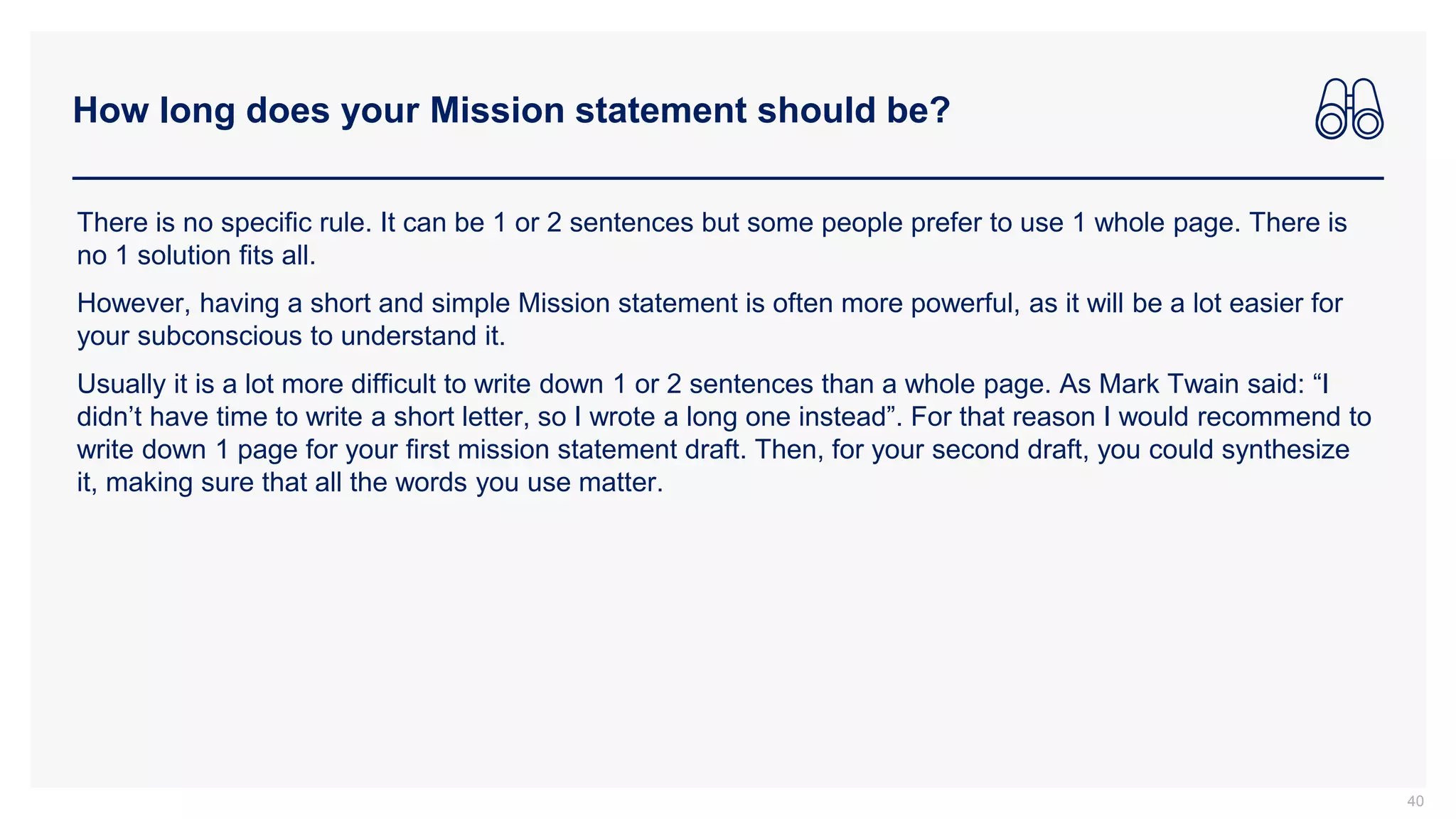 How long does your Mission statement should be?
40
There is no specific rule. It can be 1 or 2 sentences but some people prefer to use 1 whole page. There is
no 1 solution fits all.
However, having a short and simple Mission statement is often more powerful, as it will be a lot easier for
your subconscious to understand it.
Usually it is a lot more difficult to write down 1 or 2 sentences than a whole page. As Mark Twain said: “I
didn’t have time to write a short letter, so I wrote a long one instead”. For that reason I would recommend to
write down 1 page for your first mission statement draft. Then, for your second draft, you could synthesize
it, making sure that all the words you use matter.
 
