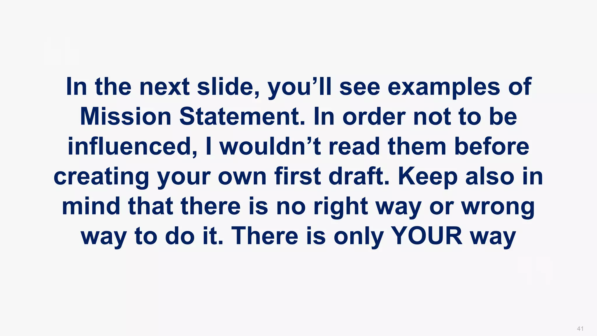 41
In the next slide, you’ll see examples of
Mission Statement. In order not to be
influenced, I wouldn’t read them before
creating your own first draft. Keep also in
mind that there is no right way or wrong
way to do it. There is only YOUR way
 