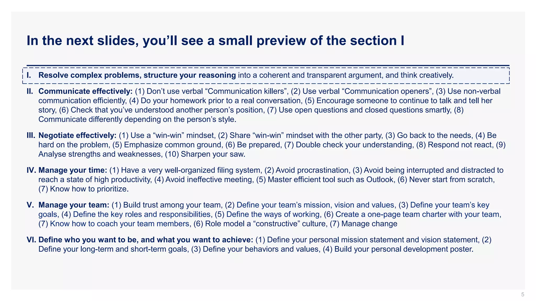 In the next slides, you’ll see a small preview of the section I
5
I. Resolve complex problems, structure your reasoning into a coherent and transparent argument, and think creatively.
II. Communicate effectively: (1) Don’t use verbal “Communication killers”, (2) Use verbal “Communication openers”, (3) Use non-verbal
communication efficiently, (4) Do your homework prior to a real conversation, (5) Encourage someone to continue to talk and tell her
story, (6) Check that you’ve understood another person’s position, (7) Use open questions and closed questions smartly, (8)
Communicate differently depending on the person’s style.
III. Negotiate effectively: (1) Use a “win-win” mindset, (2) Share “win-win” mindset with the other party, (3) Go back to the needs, (4) Be
hard on the problem, (5) Emphasize common ground, (6) Be prepared, (7) Double check your understanding, (8) Respond not react, (9)
Analyse strengths and weaknesses, (10) Sharpen your saw.
IV. Manage your time: (1) Have a very well-organized filing system, (2) Avoid procrastination, (3) Avoid being interrupted and distracted to
reach a state of high productivity, (4) Avoid ineffective meeting, (5) Master efficient tool such as Outlook, (6) Never start from scratch,
(7) Know how to prioritize.
V. Manage your team: (1) Build trust among your team, (2) Define your team’s mission, vision and values, (3) Define your team’s key
goals, (4) Define the key roles and responsibilities, (5) Define the ways of working, (6) Create a one-page team charter with your team,
(7) Know how to coach your team members, (6) Role model a “constructive” culture, (7) Manage change
VI. Define who you want to be, and what you want to achieve: (1) Define your personal mission statement and vision statement, (2)
Define your long-term and short-term goals, (3) Define your behaviors and values, (4) Build your personal development poster.
 