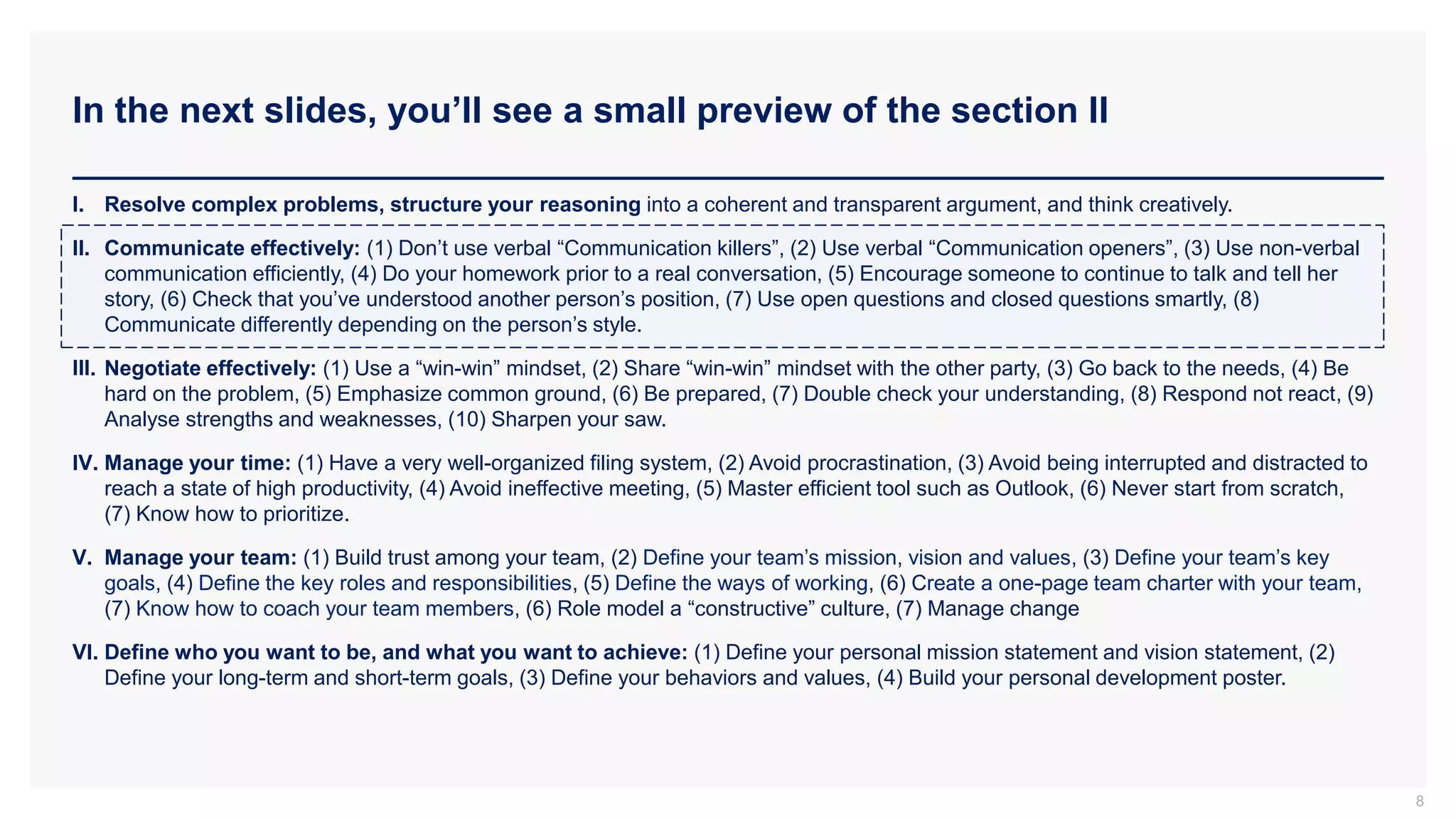 In the next slides, you’ll see a small preview of the section II
8
I. Resolve complex problems, structure your reasoning into a coherent and transparent argument, and think creatively.
II. Communicate effectively: (1) Don’t use verbal “Communication killers”, (2) Use verbal “Communication openers”, (3) Use non-verbal
communication efficiently, (4) Do your homework prior to a real conversation, (5) Encourage someone to continue to talk and tell her
story, (6) Check that you’ve understood another person’s position, (7) Use open questions and closed questions smartly, (8)
Communicate differently depending on the person’s style.
III. Negotiate effectively: (1) Use a “win-win” mindset, (2) Share “win-win” mindset with the other party, (3) Go back to the needs, (4) Be
hard on the problem, (5) Emphasize common ground, (6) Be prepared, (7) Double check your understanding, (8) Respond not react, (9)
Analyse strengths and weaknesses, (10) Sharpen your saw.
IV. Manage your time: (1) Have a very well-organized filing system, (2) Avoid procrastination, (3) Avoid being interrupted and distracted to
reach a state of high productivity, (4) Avoid ineffective meeting, (5) Master efficient tool such as Outlook, (6) Never start from scratch,
(7) Know how to prioritize.
V. Manage your team: (1) Build trust among your team, (2) Define your team’s mission, vision and values, (3) Define your team’s key
goals, (4) Define the key roles and responsibilities, (5) Define the ways of working, (6) Create a one-page team charter with your team,
(7) Know how to coach your team members, (6) Role model a “constructive” culture, (7) Manage change
VI. Define who you want to be, and what you want to achieve: (1) Define your personal mission statement and vision statement, (2)
Define your long-term and short-term goals, (3) Define your behaviors and values, (4) Build your personal development poster.
 