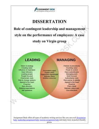 Assignment Desk offers all types of academic writing services like you can avail dissertation
help, leadership assignment help, tourism assignment help and many more at pocket-friendly
prices.
DISSERTATION
Role of contingent leadership and management
style on the performance of employees: A case
study on Virgin group
 