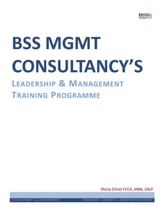 BSS MGMT
CONSULTANCY’S
L EADERSHIP & M ANAGEMENT
T RAINING P ROGRAMME




                                                    Sheila Elliott FCCA, MBA, LNLP

© 2011 BSS MGMT | ALL RIGHTS RESERVED   PROCUREMENT | LEADERSHIP | MANAGEMENT DEVELOPMENT
 