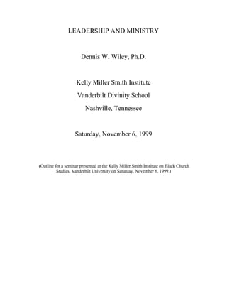 LEADERSHIP AND MINISTRY
Dennis W. Wiley, Ph.D.
Kelly Miller Smith Institute
Vanderbilt Divinity School
Nashville, Tennessee
Saturday, November 6, 1999
(Outline for a seminar presented at the Kelly Miller Smith Institute on Black Church
Studies, Vanderbilt University on Saturday, November 6, 1999.)
 