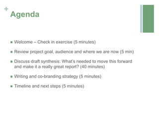 +
    Agenda


       Welcome – Check in exercise (5 minutes)

       Review project goal, audience and where we are now (5 min)

       Discuss draft synthesis: What’s needed to move this forward
        and make it a really great report? (40 minutes)

       Writing and co-branding strategy (5 minutes)

       Timeline and next steps (5 minutes)
 