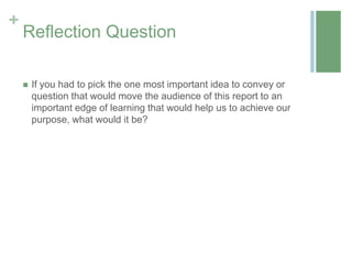 +
    Reflection Question

       If you had to pick the one most important idea to convey or
        question that would move the audience of this report to an
        important edge of learning that would help us to achieve our
        purpose, what would it be?
 