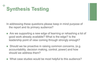 +
    Synthesis Testing

    In addressing these questions please keep in mind purpose of
      the report and its primary audience?

        Are we supporting a new edge of learning or rehashing a lot of
        good work already available? What is the edge? Is the
        leadership point of view coming through strongly enough?

        Should we be proactive in raising common concerns, (e.g.
        accountability, decision making, control, power) and how
        should we address them?

       What case studies would be most helpful to this audience?
 