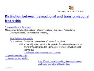 Distinction between transactional and transformational
leadership
~ Leadership and Openness
Management style , Org culture , Western culture , org rules, Procedures
Closed practices , Transactional leaders ,
Free Spirited leadership
Open culture , Creativity , Innovation , Concern for society
ethics , social justice , passion for people ,Transformative practices
Transformational leaders , Empower workers , Trust , mobile
technology
~ different environments and contexts
~ Open leadership style
~
~ Democratic leadership
http://prezi.com/hqcfedhq_2ol/transactionaland-transformational-leadership/
25/10/2013

 
