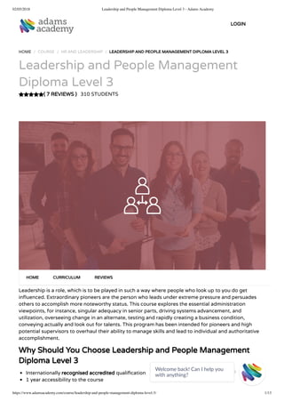 02/05/2018 Leadership and People Management Diploma Level 3 - Adams Academy
https://www.adamsacademy.com/course/leadership-and-people-management-diploma-level-3/ 1/13
( 7 REVIEWS )
HOME / COURSE / HR AND LEADERSHIP / LEADERSHIP AND PEOPLE MANAGEMENT DIPLOMA LEVEL 3
Leadership and People Management
Diploma Level 3
310 STUDENTS
Leadership is a role, which is to be played in such a way where people who look up to you do get
in uenced. Extraordinary pioneers are the person who leads under extreme pressure and persuades
others to accomplish more noteworthy status. This course explores the essential administration
viewpoints, for instance, singular adequacy in senior parts, driving systems advancement, and
utilization, overseeing change in an alternate, testing and rapidly creating a business condition,
conveying actually and look out for talents. This program has been intended for pioneers and high
potential supervisors to overhaul their ability to manage skills and lead to individual and authoritative
accomplishment.
Why Should You Choose Leadership and People Management
Diploma Level 3
Internationally recognised accredited quali cation
1 year accessibility to the course
HOME CURRICULUM REVIEWS
LOGIN
Welcome back! Can I help you
with anything? 
 