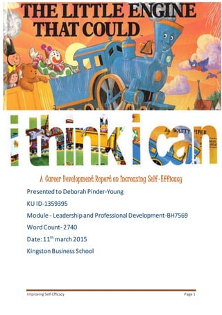Improving Self-Efficacy Page 1
A Career Development Report on Increasing Self-Efficacy
Presented to Deborah Pinder-Young
KU ID-1359395
Module - Leadershipand Professional Development-BH7569
WordCount- 2740
Date: 11th
march2015
KingstonBusiness School
 