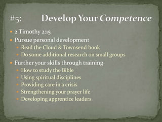 2 Timothy 2:15Pursue personal developmentRead the Cloud & Townsend bookDo some additional research on small groupsFurther your skills through trainingHow to study the BibleUsing spiritual disciplinesProviding care in a crisisStrengthening your prayer lifeDeveloping apprentice leaders#5:	Develop Your Competence