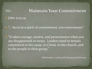 John 21:15-19“… Serve in a spirit of commitment, not convenience.”“It takes courage, resolve, and perseverance when you are disappointed or weary.  Leaders need to remain committed to the cause, to Christ, to the church, and to the people in their group.”Bill Donahue, Leading Life-Changing Small Groups#6:	Maintain Your Commitment