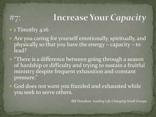 1 Timothy 4:16Are you caring for yourself emotionally, spiritually, and physically so that you have the energy – capacity – to lead?“There is a difference between going through a season of hardship or difficulty and trying to sustain a fruitful ministry despite frequent exhaustion and constant pressure.”God does not want you frazzled and exhausted while you seek to serve others.Bill Donahue, Leading Life-Changing Small Groups#7:	Increase Your Capacity