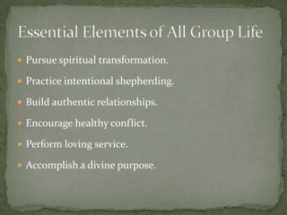 Pursue spiritual transformation.Practice intentional shepherding.Build authentic relationships.Encourage healthy conflict.Perform loving service.Accomplish a divine purpose.Essential Elements of All Group Life