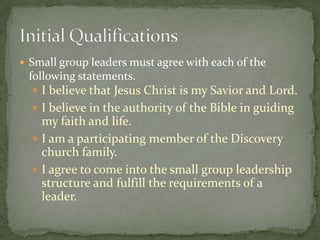 Small group leaders must agree with each of the following statements.I believe that Jesus Christ is my Savior and Lord.I believe in the authority of the Bible in guiding my faith and life.I am a participating member of the Discovery church family.I agree to come into the small group leadership structure and fulfill the requirements of a leader.Initial Qualifications