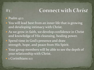 Psalm 42:1You will lead best from an inner life that is growing and developing intimacy with Christ.As we grow in faith, we develop confidence in Christ and knowledge of His cleansing, healing power.Spend time in God’s presence and draw strength, hope, and peace from His Spirit.Your group members will be able to see the depth of your relationship with Christ.1 Corinthians 11:1#1:	Connect with Christ