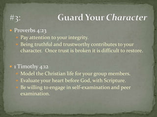 Proverbs 4:23Pay attention to your integrity.Being truthful and trustworthy contributes to your character.  Once trust is broken it is difficult to restore.1 Timothy 4:12Model the Christian life for your group members.Evaluate your heart before God, with Scripture.Be willing to engage in self-examination and peer examination.#3:	Guard Your Character