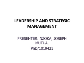 LEADERSHIP AND STRATEGIC
MANAGEMENT
PRESENTER: NZOKA, JOSEPH
MUTUA.
PhD/1019431
 