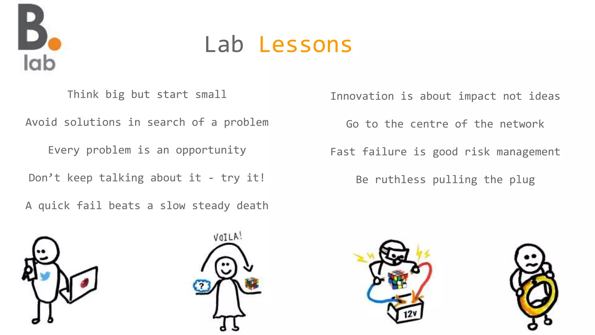 Think big but start small
Avoid solutions in search of a problem
Every problem is an opportunity
Don’t keep talking about it - try it!
A quick fail beats a slow steady death
Innovation is about impact not ideas
Go to the centre of the network
Fast failure is good risk management
Be ruthless pulling the plug
Lab Lessons
 