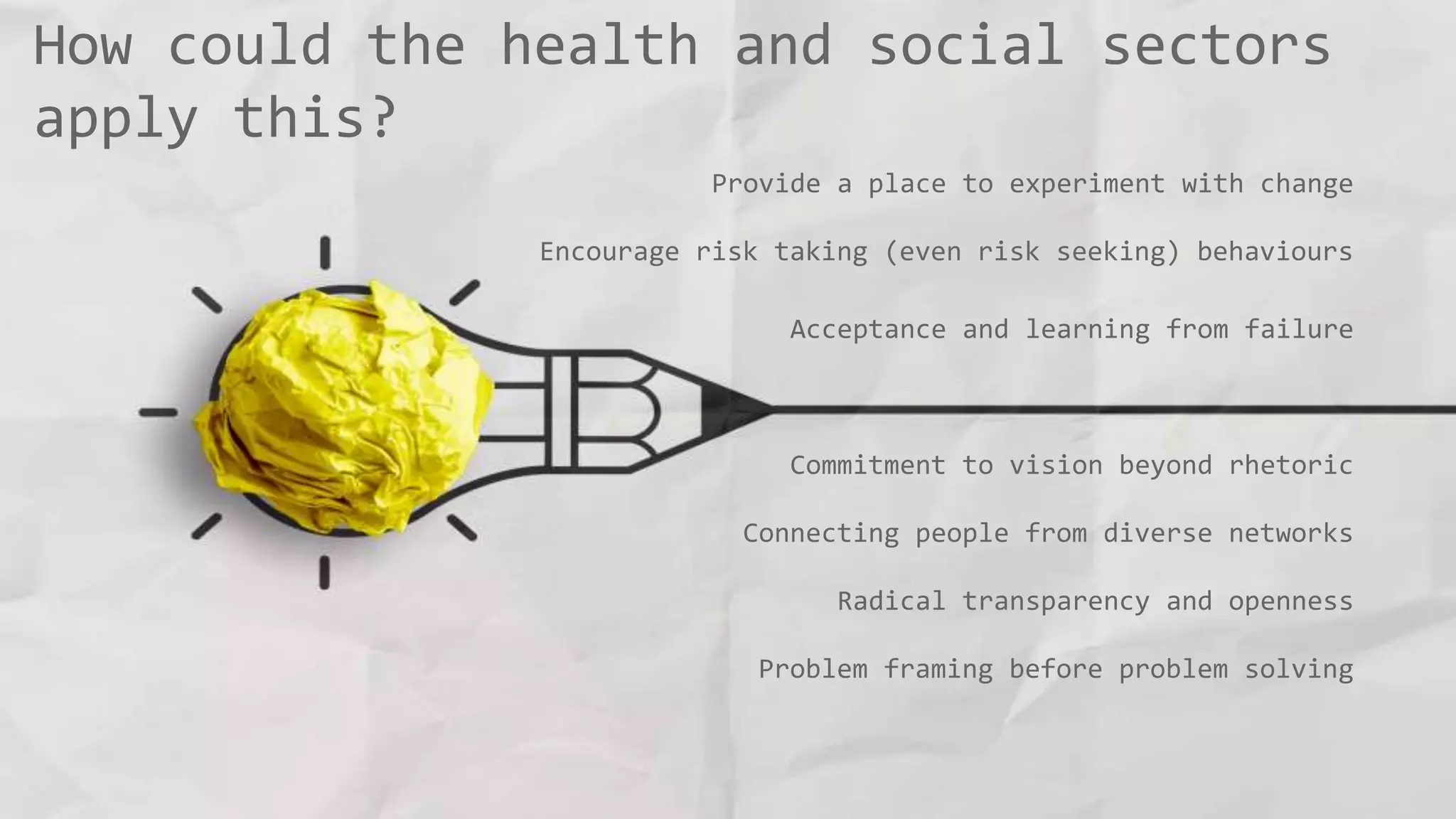 How could the health and social sectors
apply this?
Provide a place to experiment with change
Encourage risk taking (even risk seeking) behaviours
Acceptance and learning from failure
Commitment to vision beyond rhetoric
Connecting people from diverse networks
Radical transparency and openness
Problem framing before problem solving
 