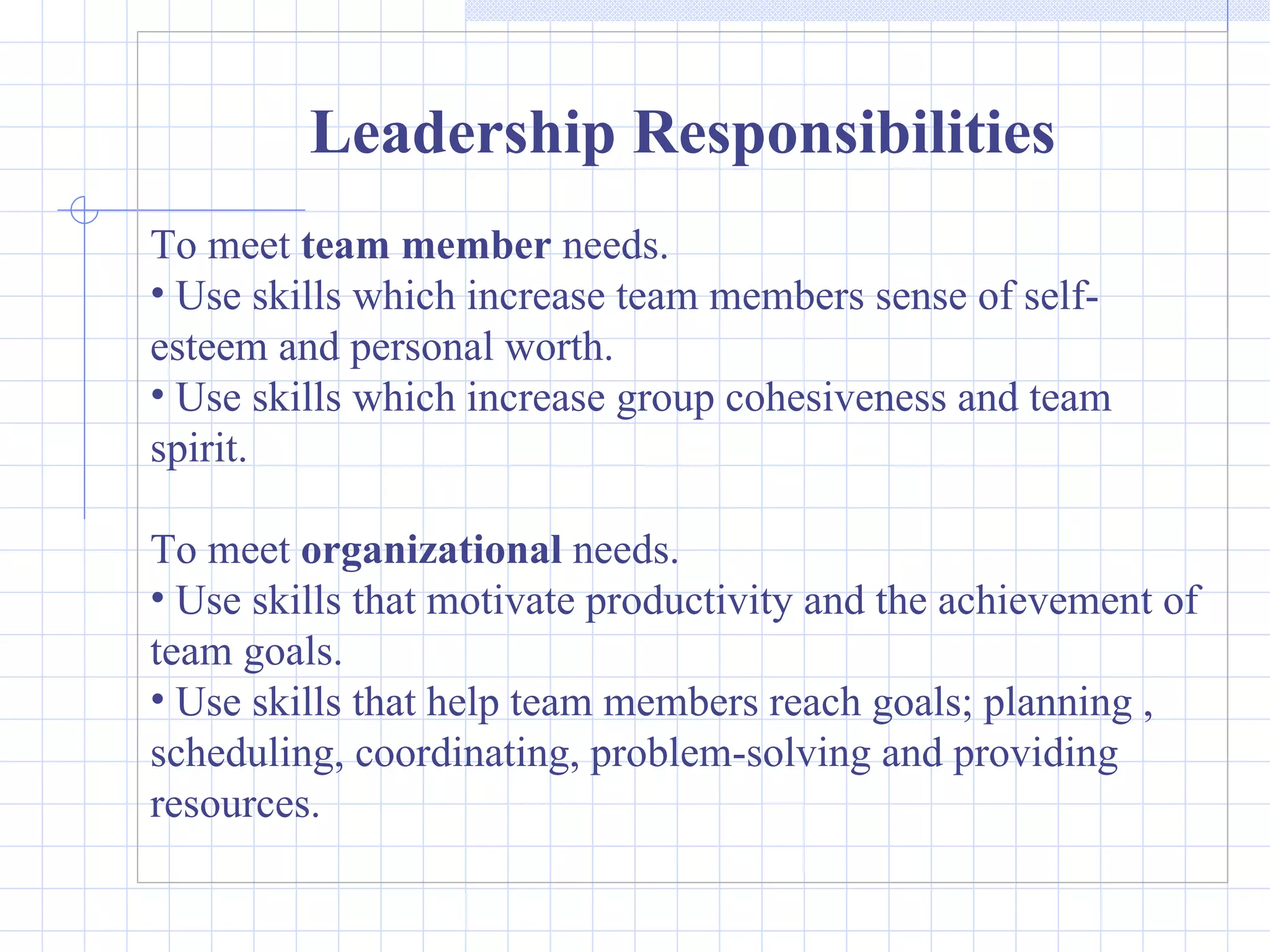 Leadership Responsibilities To meet  team member  needs. Use skills which increase team members sense of self-esteem and personal worth. Use skills which increase group cohesiveness and team spirit. To meet  organizational  needs. Use skills that motivate productivity and the achievement of team goals. Use skills that help team members reach goals; planning , scheduling, coordinating, problem-solving and providing resources. 
