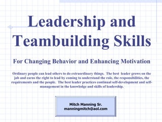 Leadership and Teambuilding Skills For Changing Behavior and Enhancing Motivation Ordinary people can lead others to do extraordinary things.  The best  leader grows on the job and earns the right to lead by coming to understand the role, the responsibilities, the requirements and the people.  The best leader practices continual self-development and self-management in the knowledge and skills of leadership. Mitch Manning Sr. [email_address] 