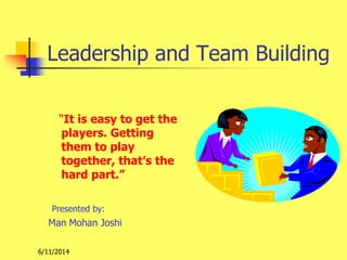 6/11/2014
Leadership and Team Building
“It is easy to get the
players. Getting
them to play
together, that’s the
hard part.”
Presented by:
Man Mohan Joshi
 
