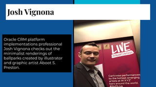 Josh Vignona
Oracle CRM platform
implementations professional
Josh Vignona checks out the
minimalist renderings of
ballparks created by illustrator
and graphic artist Aboot S.
Preston.
 