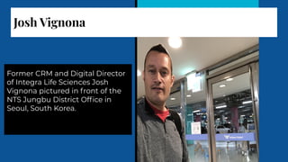 Josh Vignona
Former CRM and Digital Director
of Integra Life Sciences Josh
Vignona pictured in front of the
NTS Jungbu District Ofﬁce in
Seoul, South Korea.
 
