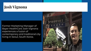 Josh Vignona
Former Marketing Manager of
Bayer HealthCare Josh Vignona
experiences a fusion of
contemporary and traditional city
living in Seoul, South Korea.
 