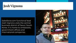 Josh Vignona
Salesforce.com functional lead
Josh Vignona visits the central
business district of Seoul, South
Korea. It is home to embassies,
government ofﬁces and
international companies.
 