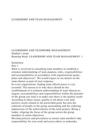 LEADERSHIP AND TEAM MANAGEMENT 11
LEADERSHIP AND TEAMWORK MANAGEMENT
Student’s name
Running Head: LEADERSHIP AND TEAM MANAGEMENT 1
Institution
Part 1
What is involved in consulting team members to establish a
common understanding of team purpose, roles, responsibilities
and accountabilities in accordance with organisational goals,
plans and objectives? We would expect to see details on the
team charter as part of your response.
In every organization, leading team effectiveness is very
essential. The reason as to why there should be the
establishment of a common understanding of team objectives,
targets, accountabilities and responsibilities within the dynamic
of the group you lead is to make sure there is the quality result.
According to these issues, quality is all about a not only
positive result related to the prescribed goals but also the
cohesion of people in the group surrounding and the enduring
impressions of the achievements of the team project. Being a
leader, aligning the focus of the group assists the group
members to attain objectives.
Develop policies and procedures to ensure team members take
responsibility for own work and assist others to undertake
 