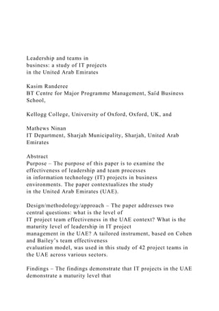 Leadership and teams in
business: a study of IT projects
in the United Arab Emirates
Kasim Randeree
BT Centre for Major Programme Management, Saı̈ d Business
School,
Kellogg College, University of Oxford, Oxford, UK, and
Mathews Ninan
IT Department, Sharjah Municipality, Sharjah, United Arab
Emirates
Abstract
Purpose – The purpose of this paper is to examine the
effectiveness of leadership and team processes
in information technology (IT) projects in business
environments. The paper contextualizes the study
in the United Arab Emirates (UAE).
Design/methodology/approach – The paper addresses two
central questions: what is the level of
IT project team effectiveness in the UAE context? What is the
maturity level of leadership in IT project
management in the UAE? A tailored instrument, based on Cohen
and Bailey’s team effectiveness
evaluation model, was used in this study of 42 project teams in
the UAE across various sectors.
Findings – The findings demonstrate that IT projects in the UAE
demonstrate a maturity level that
 