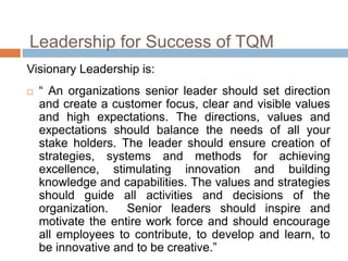 Leadership for Success of TQM
Visionary Leadership is:
 “ An organizations senior leader should set direction
and create a customer focus, clear and visible values
and high expectations. The directions, values and
expectations should balance the needs of all your
stake holders. The leader should ensure creation of
strategies, systems and methods for achieving
excellence, stimulating innovation and building
knowledge and capabilities. The values and strategies
should guide all activities and decisions of the
organization. Senior leaders should inspire and
motivate the entire work force and should encourage
all employees to contribute, to develop and learn, to
be innovative and to be creative.”
 