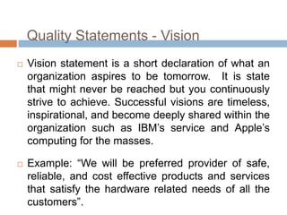 Quality Statements - Vision
 Vision statement is a short declaration of what an
organization aspires to be tomorrow. It is state
that might never be reached but you continuously
strive to achieve. Successful visions are timeless,
inspirational, and become deeply shared within the
organization such as IBM’s service and Apple’s
computing for the masses.
 Example: “We will be preferred provider of safe,
reliable, and cost effective products and services
that satisfy the hardware related needs of all the
customers”.
 
