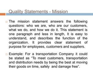 Quality Statements - Mission
 The mission statement answers the following
questions: who we are, who are our customers,
what we do, and how we do it. This statement is
one paragraph and less in length, It is easy to
understand, and describes the function of the
organization. It provides clear statement of
purpose for employees, customers and suppliers.
 Example: For a transportation Company it could
be stated as “To meet customers, transportation
and distribution needs by being the best at moving
their goods on time, safely and damage free”.
 