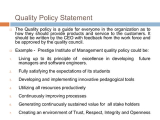 Quality Policy Statement
 The Quality policy is a guide for everyone in the organization as to
how they should provide products and service to the customers. It
should be written by the CEO with feedback from the work force and
be approved by the quality council.
 Example - Prestige Institute of Management quality policy could be:
1. Living up to its principle of excellence in developing future
managers and software engineers.
2. Fully satisfying the expectations of its students
3. Developing and implementing innovative pedagogical tools
4. Utilizing all resources productively
5. Continuously improving processes
6. Generating continuously sustained value for all stake holders
7. Creating an environment of Trust, Respect, Integrity and Openness
 