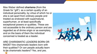 10
Max Weber defined charisma (from the
Greek for “gift”) as a certain quality of an
individual personality, by virtue of which he or
she is set apart from ordinary people and
treated as endowed with supernatural,
superhuman, or at least specifically
exceptional powers or qualities. These are
not accessible to the ordinary person and are
regarded as of divine origin or as exemplary,
and on the basis of them the individual
concerned is treated as a leader.
ARE CHARISMATIC LEADERS BORN OR
MADE? Are charismatic leaders born with
their qualities? Or can people actually learn
to be charismatic leaders? Yes, and yes.
 