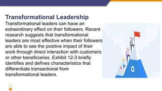11
Transformational Leadership
Transformational leaders can have an
extraordinary effect on their followers. Recent
research suggests that transformational
leaders are most effective when their followers
are able to see the positive impact of their
work through direct interaction with customers
or other beneficiaries. Exhibit 12-3 briefly
identifies and defines characteristics that
differentiate transactional from
transformational leaders.
 