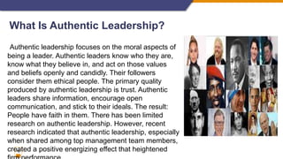12
What Is Authentic Leadership?
Authentic leadership focuses on the moral aspects of
being a leader. Authentic leaders know who they are,
know what they believe in, and act on those values
and beliefs openly and candidly. Their followers
consider them ethical people. The primary quality
produced by authentic leadership is trust. Authentic
leaders share information, encourage open
communication, and stick to their ideals. The result:
People have faith in them. There has been limited
research on authentic leadership. However, recent
research indicated that authentic leadership, especially
when shared among top management team members,
created a positive energizing effect that heightened
 